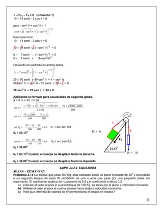 T – P1X – FR = 0 (Ecuación 1)
10 – 14 senθ - 2 cos θ = 0
pero : sen2
θ + cos2
θ = 1
2/1
2sen-12sen-1cos ⎟
⎠
⎞⎜
⎝
⎛== θθθ
Reemplazando
10 – 14 senθ - 2 cos θ = 0
10 – 14 senθ - 2 (1-sen2
θ)1/2
= 0
5 – 7 senθ - (1-sen2
θ)1/2
= 0
5 – 7 senθ = (1-sen2
θ)1/2
Elevando al cuadrado en ambos lados
[ ]
2
2/1
2sen-1275
⎥
⎥
⎦
⎤
⎢
⎢
⎣
⎡
⎟
⎠
⎞⎜
⎝
⎛=− θθsen
25 – 70 senθ + 49 sen2
θ = 1 – sen2
θ
49 sen2
θ + sen2
θ – 70 senθ + 25 – 1 = 0
50 sen2
θ – 70 sen θ + 24 = 0
Aplicando la formula para ecuaciones de segundo grado.
a = 5 b =-70 c= 24
100
4800-490070
(50)2
24(50)4-270)-(70)(--
sen
±
=
±
=θ
100
1070
100
10070
sen
±
=
±
=θ
25
0,8
100
80
100
1070
1sen ==
+
=θ θ1 = arc sen 0,8
θ1 = 53,130
0,6
100
60
100
1070
2sen ==
−
=θ θ2 = arc sen 0,6
θ2 = 36,860
θ1 = 53,130
Cuando el cuerpo se desplaza hacia la derecha. P2 = 10
P1 = 14
FR
53,130
θ2 = 36,860
Cuando el cuerpo se desplaza hacia la izquierda.
CAPITULO 2 EQUILIBRIO
SEARS – ZEMANSKY
Problema 2.14 Un bloque que pesa 100 Kg. esta colocado sobre un plano inclinado de 300
y conectado
a un segundo bloque de peso W pendiente de una cuerda que pasa por una pequeña polea sin
rozamiento. El coeficiente estático de rozamiento es 0,4 y el coeficiente cinético 0,3.
a) Calcular el peso W para el cual el bloque de 100 Kg. se eleva por el plano a velocidad constante.
b) Hállese el peso W para el cual se mueve hacia abajo a velocidad constante.
c) Para que intervalo de valores de W permanecerá el bloque en reposo?
T
T
 