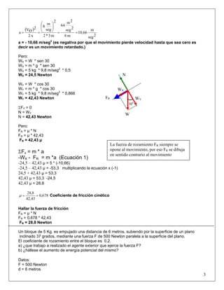 ( )
2seg
m
10,66
m6
2seg
2m
64
m3*2
2
seg
m
8
x2
2
OV
a ==
⎟⎟
⎠
⎞
⎜⎜
⎝
⎛
==
a = - 10,66 m/seg2
(es negativa por que el movimiento pierde velocidad hasta que sea cero es
decir es un movimiento retardado.)
Pero:
WX = W * sen 30
WX = m * g * sen 30
WX = 5 kg * 9,8 m/seg2
* 0,5
WX = 24,5 Newton
WY = W * cos 30
WY = m * g * cos 30
WY = 5 kg * 9,8 m/seg2
* 0,866
WY = 42,43 Newton
ΣFY = 0
N = WY
N = 42,43 Newton
Pero:
FR = μ * N
FR = μ * 42,43
FR = 42,43 μ
ΣFx = m * a
-WX - FR = m *a (Ecuación 1)
-24,5 – 42,43 μ = 5 * (-10,66)
-24,5 – 42,43 μ = -53,3 multiplicando la ecuación x (-1)
24,5 + 42,43 μ = 53,3
42,43 μ = 53,3 -24,5
42,43 μ = 28,8
678,0
43,42
8,28
==μ Coeficiente de fricción cinético
Hallar la fuerza de fricción
FR = μ * N
FR = 0,678 * 42,43
FR = 28,8 Newton
Un bloque de 5 Kg. es empujado una distancia de 6 metros, subiendo por la superficie de un plano
inclinado 37 grados, mediante una fuerza F de 500 Newton paralela a la superficie del plano.
El coeficiente de rozamiento entre el bloque es 0,2.
a) ¿que trabajo a realizado el agente exterior que ejerce la fuerza F?
b) ¿hállese el aumento de energía potencial del mismo?
Datos:
F = 500 Newton
3
d = 6 metros
WX
N
300
W
WYFR
La fuerza de rozamiento FR siempre se
opone al movimiento, por eso FR se dibuja
en sentido contrario al movimiento
 