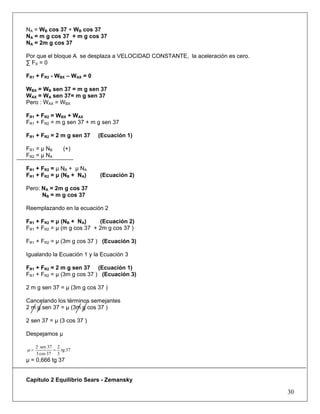 NA = WB cos 37 + WB
BB cos 37
NA = m g cos 37 + m g cos 37
NA = 2m g cos 37
Por que el bloque A se desplaza a VELOCIDAD CONSTANTE, la aceleración es cero.
∑ FX = 0
FR1 + FR2 - WBX – WAX = 0
WBX = WB sen 37 = m g sen 37B
WAX = WA sen 37= m g sen 37
Pero : WAX = WBX
FR1 + FR2 = WBX + WAX
FR1 + FR2 = m g sen 37 + m g sen 37
FR1 + FR2 = 2 m g sen 37 (Ecuación 1)
FR1 = μ NB (+)B
FR2 = μ NA
FR1 + FR2 = μ NB + μ NB
A
FR1 + FR2 = μ (NB + NB
A) (Ecuación 2)
Pero: NA = 2m g cos 37
NB = m g cos 37B
Reemplazando en la ecuación 2
FR1 + FR2 = μ (NB + NB
A) (Ecuación 2)
FR1 + FR2 = μ (m g cos 37 + 2m g cos 37 )
FR1 + FR2 = μ (3m g cos 37 ) (Ecuación 3)
Igualando la Ecuación 1 y la Ecuación 3
FR1 + FR2 = 2 m g sen 37 (Ecuación 1)
FR1 + FR2 = μ (3m g cos 37 ) (Ecuación 3)
2 m g sen 37 = μ (3m g cos 37 )
Cancelando los términos semejantes
2 m g sen 37 = μ (3m g cos 37 )
2 sen 37 = μ (3 cos 37 )
Despejamos μ
37tg
3
2
37cos3
37sen2
==μ
μ = 0,666 tg 37
Capitulo 2 Equilibrio Sears - Zemansky
30
 