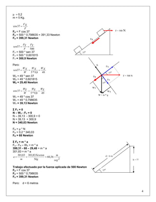 μ = 0,2
m = 5 Kg.
F
XF
=37cos
FX = F cos 37
FX = 500 * 0,798635 = 391,33 Newton
FX = 399,31 Newton
500
37 YF
F
YF
sen ==
FY = 500 * sen 37
FY = 500 * 0,601815
FY = 300,9 Newton
Pero:
498,9*5
37 XWXW
W
XW
sen ===
WX = 49 * sen 37
WX = 49 * 0,601815
WX = 29,48 Newton
498,9*5
37cos YWYW
W
YW
===
WY = 49 * cos 37
WY = 49 * 0,798635
WY = 39,13 Newton
Σ FY = 0
N – WY - FY = 0
N – 39,13 - 300,9 = 0
N = 39,13 + 300,9
N = 340,03 Newton
FR = μ * N
FR = 0,2 * 340,03
FR = 68 Newton
Σ FX = m * a
FX - FR – WX = m * a
399,31 - 68 – 29,48 = m * a
301,83 = m * a
2
36,60
5
83,30183,301
seg
m
kg
Newton
m
a ===
Trabajo efectuado por la fuerza aplicada de 500 Newton
FX = F cos 37
FX = 500 * 0,798635
FX = 399,31 Newton
Pero: d = 6 metros
4
370
WY
WX
W = m * g
FX
FY
N
370
FR
F = 500 N
FR
F = 500 N
370
d = 6 m
370
h = ??
 