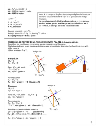 W = FX * d = 399,31 * 6
W = 2395,86 Newton * metro
W = 2395,86 julios
6
37
h
sen =
h = 6 * sen 37
h = 6 * 0,601815
h = 3,61 metros
Energía potencial = m*g * h
Energía potencial = 5 Kg. * 9,8 m/seg2
* 3,61 m
Energía potencial = 176,93 julios
PROBLEMA DE REPASO DE LA FISICA DE SERWAY Pág. 132 de la cuarta edición
Considere los tres bloques conectados que se muestran en el diagrama.
Si el plano inclinado es sin fricción y el sistema esta en equilibrio, determine (en función de m, g y θ).
a) La masa M
b) Las tensiones T1 y T2.
Bloque 2m
ΣFx = 0
T1 – W1X = 0
Pero: W1X = W1 sen θ
W1 = (2m) * g
W1X = (2m * g) sen θ
Reemplazando
T1 – W1X = 0
T1 – (2m * g) sen θ = 0 (Ecuación 1)
Bloque m
ΣFx = 0
T2 - T1 – W2X = 0
Pero: W2X = W2 sen θ W2 = m * g
W2X = (m * g) sen θ
Reemplazando
T2 - T1 – W2X = 0
T2 - T1 – (m*g) sen θ = 0 (Ecuación 2)
Resolviendo las ecuaciones tenemos:
T1 – (2 m * g) sen θ = 0 (Ecuación 1)
T2 - T1 – (m * g) sen θ = 0 (Ecuación 2)
T2 – (2 m * g) sen θ – (m * g) sen θ = 0
5
Nota: Si el cuerpo se desplaza 6 metros por el plano inclinado, es
necesario calcular la altura “h” que es la que ocasiona energía
potencial.
La energía potencial al iniciar el movimiento es cero por que
no tiene altura, pero a medida que va ganando altura en el
eje vertical, la energía potencial va aumentando
θ
T2
T2
T1
T1
M
m
2m
W1 = 2m*g
θ
W1Y
T1
N1
W1X
Bloque 2m
T2
N2
T1
W2X
W2Y
θ
Bloque m
W2 = m*g
 