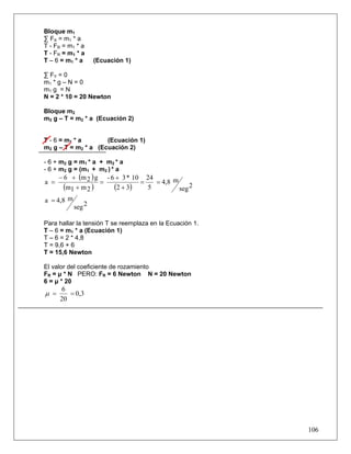 106
Bloque m1
∑ FX = m1 * a
T - FR = m1 * a
T - FR = m1 * a
T – 6 = m1 * a (Ecuación 1)
∑ FY = 0
m1 * g – N = 0
m1 g = N
N = 2 * 10 = 20 Newton
Bloque m2
m2 g – T = m2 * a (Ecuación 2)
T - 6 = m1 * a (Ecuación 1)
m2 g – T = m2 * a (Ecuación 2)
- 6 + m2 g = m1 * a + m2 * a
- 6 + m2 g = (m1 + m2 ) * a
( )
( ) ( ) 2seg
m4,8
5
24
32
10*36-
2m1m
g2m6
a ==
+
+
=
+
+−
=
2seg
m4,8a =
Para hallar la tensión T se reemplaza en la Ecuación 1.
T – 6 = m1 * a (Ecuación 1)
T – 6 = 2 * 4,8
T = 9,6 + 6
T = 15,6 Newton
El valor del coeficiente de rozamiento
FR = μ * N PERO: FR = 6 Newton N = 20 Newton
6 = μ * 20
0,3
20
6
==μ
 