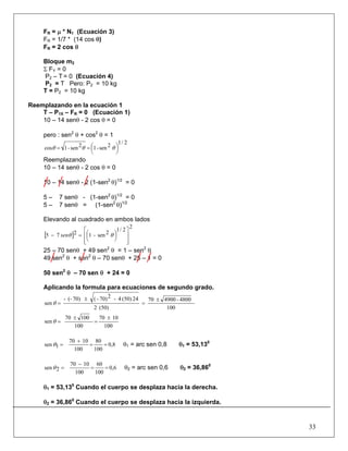 33
FR = μ * N1 (Ecuación 3)
FR = 1/7 * (14 cos θ)
FR = 2 cos θ
Bloque m2
Σ FY = 0
P2 – T = 0 (Ecuación 4)
P2 = T Pero: P2 = 10 kg
T = P2 = 10 kg
Reemplazando en la ecuación 1
T – P1X – FR = 0 (Ecuación 1)
10 – 14 senθ - 2 cos θ = 0
pero : sen2
θ + cos2
θ = 1
2/1
2sen-12sen-1cos ⎟
⎠
⎞⎜
⎝
⎛== θθθ
Reemplazando
10 – 14 senθ - 2 cos θ = 0
10 – 14 senθ - 2 (1-sen2
θ)1/2
= 0
5 – 7 senθ - (1-sen2
θ)1/2
= 0
5 – 7 senθ = (1-sen2
θ)1/2
Elevando al cuadrado en ambos lados
[ ]
2
2/1
2sen-1275
⎥
⎥
⎦
⎤
⎢
⎢
⎣
⎡
⎟
⎠
⎞⎜
⎝
⎛=− θθsen
25 – 70 senθ + 49 sen2
θ = 1 – sen2
θ
49 sen2
θ + sen2
θ – 70 senθ + 25 – 1 = 0
50 sen2
θ – 70 sen θ + 24 = 0
Aplicando la formula para ecuaciones de segundo grado.
100
4800-490070
(50)2
24(50)4-270)-(70)(--
sen
±
=
±
=θ
100
1070
100
10070
sen
±
=
±
=θ
0,8
100
80
100
1070
1sen ==
+
=θ θ1 = arc sen 0,8 θ1 = 53,130
0,6
100
60
100
1070
2sen ==
−
=θ θ2 = arc sen 0,6 θ2 = 36,860
θ1 = 53,130
Cuando el cuerpo se desplaza hacia la derecha.
θ2 = 36,860
Cuando el cuerpo se desplaza hacia la izquierda.
 