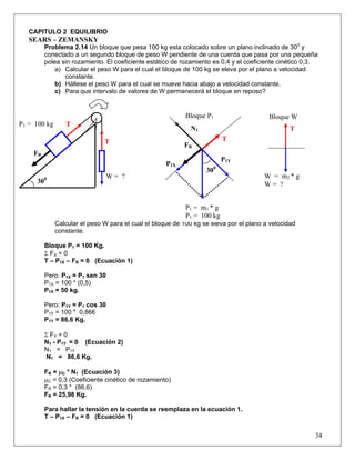 34
CAPITULO 2 EQUILIBRIO
SEARS – ZEMANSKY
Problema 2.14 Un bloque que pesa 100 kg esta colocado sobre un plano inclinado de 300
y
conectado a un segundo bloque de peso W pendiente de una cuerda que pasa por una pequeña
polea sin rozamiento. El coeficiente estático de rozamiento es 0,4 y el coeficiente cinético 0,3.
a) Calcular el peso W para el cual el bloque de 100 kg se eleva por el plano a velocidad
constante.
b) Hállese el peso W para el cual se mueve hacia abajo a velocidad constante.
c) Para que intervalo de valores de W permanecerá el bloque en reposo?
Calcular el peso W para el cual el bloque de 100 kg se eleva por el plano a velocidad
constante.
Bloque P1 = 100 Kg.
Σ FX = 0
T – P1X – FR = 0 (Ecuación 1)
Pero: P1X = P1 sen 30
P1X = 100 * (0,5)
P1X = 50 kg.
Pero: P1Y = P1 cos 30
P1Y = 100 * 0,866
P1Y = 86,6 Kg.
Σ FY = 0
N1 - P1Y = 0 (Ecuación 2)
N1 = P1Y
N1 = 86,6 Kg.
FR = μC * N1 (Ecuación 3)
μC = 0,3 (Coeficiente cinético de rozamiento)
FR = 0,3 * (86,6)
FR = 25,98 Kg.
Para hallar la tensión en la cuerda se reemplaza en la ecuación 1.
T – P1X – FR = 0 (Ecuación 1)
W = m2 * g
W = ?
W = ?
P1 = 100 kg
FR
FR
P1Y
300
T
T
Bloque WBloque P1
P1X
300
N1
T
T
P1 = m1 * g
P1 = 100 kg
 