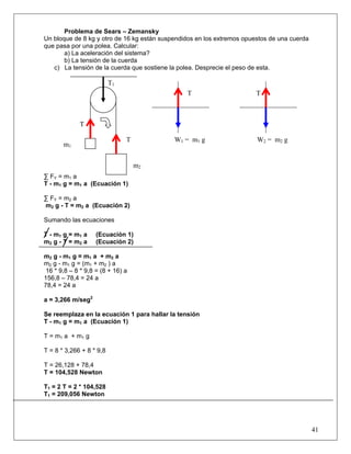 41
Problema de Sears – Zemansky
Un bloque de 8 kg y otro de 16 kg están suspendidos en los extremos opuestos de una cuerda
que pasa por una polea. Calcular:
a) La aceleración del sistema?
b) La tensión de la cuerda
c) La tensión de la cuerda que sostiene la polea. Desprecie el peso de esta.
∑ FY = m1 a
T - m1 g = m1 a (Ecuación 1)
∑ FY = m2 a
m2 g - T = m2 a (Ecuación 2)
Sumando las ecuaciones
T - m1 g = m1 a (Ecuación 1)
m2 g - T = m2 a (Ecuación 2)
m2 g - m1 g = m1 a + m2 a
m2 g - m1 g = (m1 + m2 ) a
16 * 9,8 – 8 * 9,8 = (8 + 16) a
156,8 – 78,4 = 24 a
78,4 = 24 a
a = 3,266 m/seg2
Se reemplaza en la ecuación 1 para hallar la tensión
T - m1 g = m1 a (Ecuación 1)
T = m1 a + m1 g
T = 8 * 3,266 + 8 * 9,8
T = 26,128 + 78,4
T = 104,528 Newton
T1 = 2 T = 2 * 104,528
T1 = 209,056 Newton
T1
TT
T
T
m2
m1
W1 = m1 g W2 = m2 g
 