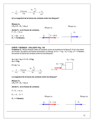 52
2seg
m
4
kg
2seg
m
kg
4
kg5
Newton20
Tm
F
a ====
b) La magnitud de la fuerza de contacto entre los bloques?
Bloque m1
Σ FX = F – FC = m1 a
donde FC es la fuerza de contacto.
F – FC = m1 a
FC = 20 - 2 * 4
FC = 12 Newton.
PARTE 1 RESNICK – HALLIDAY Pág. 139
Problema 5 – 9 Dos bloques están en contacto como se muestra en la figura 5-14 en una mesa
sin fricción. Se aplica una fuerza horizontal a un bloque. Si m1 = 1 kg. m2 = 2 kg. y F = 3 Newton.
Encuentre la fuerza de contacto entre los dos bloques?.
mT = m1 + m2 = 1 + 2 = 3 kg.
mT = 3 kg.
F = mT * a
2seg
m
1
kg
2seg
m
kg
1
kg3
Newton3
Tm
F
a ====
La magnitud de la fuerza de contacto entre los bloques?
Bloque m1
Σ FX = F – FC = m1 a
donde FC es la fuerza de contacto.
F – FC = m1 a
FC = 3 - 2 * 1
FC = 1 Newton.
m2 = 2 kg
FC F = 20 N
FC
Bloque m1
Bloque m2
FC
Bloque m2
FC F = 3 N
m1 = 1 kg
F = 3 N
Bloque m1
 