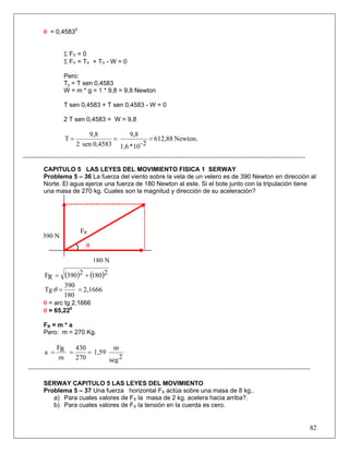 82
θ = 0,45830
Σ FY = 0
Σ FY = TY + TY - W = 0
Pero:
Ty = T sen 0,4583
W = m * g = 1 * 9,8 = 9,8 Newton
T sen 0,4583 + T sen 0,4583 - W = 0
2 T sen 0,4583 = W = 9,8
Newton.612,88
2-10*1,6
9,8
0,4583sen2
9,8
T ===
CAPITULO 5 LAS LEYES DEL MOVIMIENTO FISICA 1 SERWAY
Problema 5 – 36 La fuerza del viento sobre la vela de un velero es de 390 Newton en dirección al
Norte. El agua ejerce una fuerza de 180 Newton al este. Si el bote junto con la tripulación tiene
una masa de 270 kg. Cuales son la magnitud y dirección de su aceleración?
( ) ( )21802390RF +=
2,1666
180
390
Tg ==θ
θ = arc tg 2,1666
θ = 65,220
FR = m * a
Pero: m = 270 Kg.
2seg
m
1,59
270
430
m
RF
a ===
SERWAY CAPITULO 5 LAS LEYES DEL MOVIMIENTO
Problema 5 – 37 Una fuerza horizontal FX actúa sobre una masa de 8 kg..
a) Para cuales valores de FX la masa de 2 kg. acelera hacia arriba?.
b) Para cuales valores de FX la tensión en la cuerda es cero.
FR
390 N
θ
180 N
 