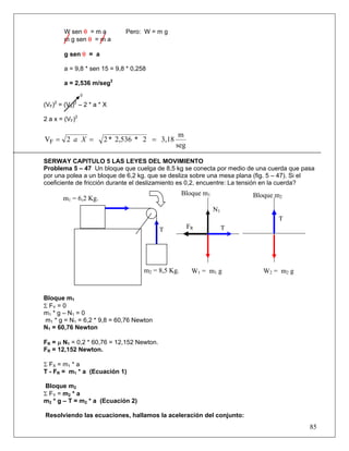 85
W sen θ = m a Pero: W = m g
m g sen θ = m a
g sen θ = a
a = 9,8 * sen 15 = 9,8 * 0,258
a = 2,536 m/seg2
0
(VF)2
= (V0)2
– 2 * a * X
2 a x = (VF)2
seg
m
3,182*2,536*22VF === Xa
SERWAY CAPITULO 5 LAS LEYES DEL MOVIMIENTO
Problema 5 – 47 Un bloque que cuelga de 8,5 kg se conecta por medio de una cuerda que pasa
por una polea a un bloque de 6,2 kg. que se desliza sobre una mesa plana (fig. 5 – 47). Si el
coeficiente de fricción durante el deslizamiento es 0,2, encuentre: La tensión en la cuerda?
Bloque m1
Σ FY = 0
m1 * g – N1 = 0
m1 * g = N1 = 6,2 * 9,8 = 60,76 Newton
N1 = 60,76 Newton
FR = μ N1 = 0,2 * 60,76 = 12,152 Newton.
FR = 12,152 Newton.
Σ FX = m1 * a
T - FR = m1 * a (Ecuación 1)
Bloque m2
Σ FY = m2 * a
m2 * g – T = m2 * a (Ecuación 2)
Resolviendo las ecuaciones, hallamos la aceleración del conjunto:
Bloque m2
T
FR
m2 = 8,5 Kg.
m1 = 6,2 Kg.
T
Bloque m1
N1
T
W1 = m1 g W2 = m2 g
 