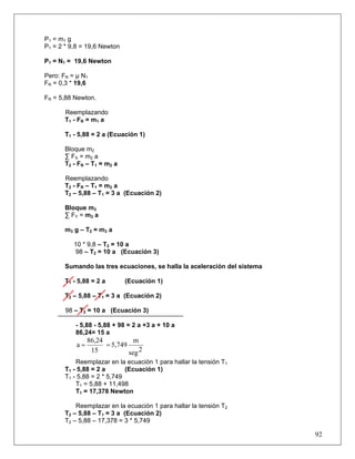 92
P1 = m1 g
P1 = 2 * 9,8 = 19,6 Newton
P1 = N1 = 19,6 Newton
Pero: FR = μ N1
FR = 0,3 * 19,6
FR = 5,88 Newton.
Reemplazando
T1 - FR = m1 a
T1 - 5,88 = 2 a (Ecuación 1)
Bloque m2
∑ FX = m2 a
T2 - FR – T1 = m2 a
Reemplazando
T2 - FR – T1 = m2 a
T2 – 5,88 – T1 = 3 a (Ecuación 2)
Bloque m3
∑ FY = m3 a
m3 g – T2 = m3 a
10 * 9,8 – T2 = 10 a
98 – T2 = 10 a (Ecuación 3)
Sumando las tres ecuaciones, se halla la aceleración del sistema
T1 - 5,88 = 2 a (Ecuación 1)
T2 – 5,88 – T1 = 3 a (Ecuación 2)
98 – T2 = 10 a (Ecuación 3)
- 5,88 - 5,88 + 98 = 2 a +3 a + 10 a
86,24= 15 a
2seg
m
5,749
15
86,24
a ==
Reemplazar en la ecuación 1 para hallar la tensión T1
T1 - 5,88 = 2 a (Ecuación 1)
T1 - 5,88 = 2 * 5,749
T1 = 5,88 + 11,498
T1 = 17,378 Newton
Reemplazar en la ecuación 1 para hallar la tensión T2
T2 – 5,88 – T1 = 3 a (Ecuación 2)
T2 – 5,88 – 17,378 = 3 * 5,749
 
