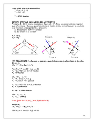 94
T - m1 g sen 35 = m1 a (Ecuación 1)
T -20 = 3,5 * 2,25
T = 7,87 + 20
T = 27,87 Newton
SERWAY CAPITULO 5 LAS LEYES DEL MOVIMIENTO
Problema 5 – 88 El sistema mostrado en (figura p5 – 87). Tiene una aceleración de magnitud
igual a 1,5 m/seg2
. Suponga que el coeficiente de fricción cinético entre el bloque y la pendiente
es el mismo en ambas pendientes.: Encuentre:
a) El coeficiente de fricción cinético.
b) La tensión en la cuerda?
m1 = 3,5 kg.
m2 = 8 kg.
HAY ROZAMIENTO FR1 , FR2 que se oponen a que el sistema se desplace hacia la derecha.
Bloque m1
Σ FX = T – P1X - FR1 = m1 * a
Pero: P1X = P1 sen 35 = m1 g sen 35
P1X = 3,5 * 10 * sen 35 = 20 Newton
P1X =20 Newton
Σ FY = P1Y – N1 = 0
P1Y = N1 Pero: P1 = m1 g
P1Y = P1 cos 35 = m1 g cos 35
P1Y = 3,5 * 10 * cos 35 = 28,67 Newton
P1Y = 28,67 Newton
P1Y = N1 = 28,67 Newton
Pero : FR1 = μcin N1
FR1 = μcin * (28,67)
T - m1 g sen 35 – 28,67 μcin = m1 a (Ecuación 1)
Bloque m2
Σ FX = P2X – T - FR2 = m2 * a
Pero: P2X = P2 sen 35 = m2 g sen 35
FR1
FR2
Bloque m2
P1X
N2N1
P1Y P2Y
P2X
P2 = m2 g
TT
350350
T T
350
350
P1 = m1 g
Bloque m1
 