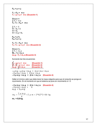 97
FR1 = μ m g
T1 – FR1 = m a
T1 – μ m g = m a (Ecuación 1)
Bloque m
∑ FX = m a
T2 - T1 – FR2 = m a
∑ FY = 0
W – N2 = 0
W = N2
W = m g = N2
FR2 = μ N2
FR2 = μ m g
T2 - T1 – FR2 = m a
T2 - T1 – μ m g = m a (Ecuación 2)
Bloque m3
∑ FY = m3 a
W3 – T2 = m3 a
m3 g – T2 = m3 a (Ecuación 3)
Sumando las tres ecuaciones
T1 – μ m g = m a (Ecuación 1)
T2 - T1 – μ m g = m a (Ecuación 2)
m3 g – T2 = m3 a (Ecuación 3)
– μ m g – μ m g + m3 g = m a + m a + m3 a
– 2 μ m g + m3 g = 2 m a + m3 a
– 2 μ m g + m3 g = (2 m + m3 ) a (Ecuación 4)
Hallar el mínimo valor que debe tener la masa colgante para que el conjunto se ponga en
movimiento. En el momento en que el sistema se pone en movimiento a = 0
– 2 μ m g + m3 g = (2 m + m3 ) a (Ecuación 4)
– 2 μ m g + m3 g = 0
m3 g = 2 μ m g
kg0,82*0,2*2m2
g
gm2
3m ==== μ
μ
m3 = 0,8 kg.
 