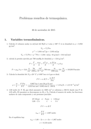 Problemas resueltos de termoquı́mica.
30 de noviembre de 2015
1. Variables termodinámicas.
1. Calcula el volumen molar en ml/mol del H2O a 1 atm y 100◦
C si su densidad es ρ = 0,958
gr/cm3
.
Vm = V/Pm
ρ−1
= 1,044 cm3
/gr = 1,044 ml/gr
Vm = V/Pm = ρ−1
Pm = 1,044 · ml/g · 18 g/mol = 18,8 ml/mol
2. calcula la presión ejercida por 760 mmHg de densidad ρ = 13.6 g/cm3
.
P =
F
A
=
m g
A
=
ρ V g
A
=
ρ A h g
A
= ρ h g
P = ρHg h g = 13,6
g
cm3
kg
1000 g
cm3
10−6 m3
760 mm
m
1000 mm
9,8
m
seg2 = 101293 Pascales
3. Calcula la densidad del N2 a 20 ◦
C y 0.967 bar si el gas es ideal.
P V = n R T =
m R T
Pm
ρ =
m
V
=
P Pm
R T
=
0,967 bar 1 atm 28 gr K mol
1,013 bar mol · 0,082 atm L · 293 K
= 1,12 g/L = 1,12 10−3
g/cm3
4. 1.60 moles de N H3 gas ideal amonaı́co en 1600 cm3
se calientan a 500 K dando una P de
4.85 mPa. El amoniaco se descompone en H2 y N2. Calcula el numero de moles, las fracciones
molares de cada componente y sus presiones parciales.
2N H3(g) 
 N2(g) + 3 H2(g)
1,60 − 2 x x + 3 x
P V = n R T
ntot =
P V
R T
= 1,867 moles
En el equilibrio hay
ntot = 1,60 − 2x + x + 3x = 1,867 moles
x = 0,133 moles
 