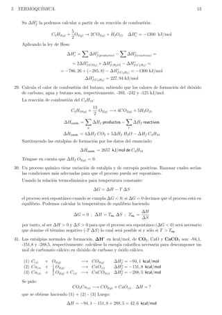 5 TERMOQUÍMICA. 13
Su ∆H◦
f la podemos calcular a partir de su reacción de combustión:
C2H2(g) +
5
2
O2(g) → 2CO2(g) + H2O(l) ∆H◦
c = −1300 kJ/mol
Aplicando la ley de Hess:
∆H◦
c =
X
∆H◦
f(productos) −
X
∆H◦
f(reactivos) =
= 2∆H◦
f(CO2) + ∆H◦
f(H2O) − ∆H◦
f(C2H2) =
= −786, 26 + (−285, 8) − ∆H◦
f(C2H2) = −1300 kJ/mol
∆H◦
f(C2H2) = 227, 94 kJ/mol
29. Calcula el calor de combustión del butano, sabiendo que los calores de formación del dióxido
de carbono, agua y butano son, respectivamente, -393, -242 y -125 kJ/mol.
La reacción de combustión del C4H10:
C4H10(g) +
13
2
O2(g) −→ 4CO2(g) + 5H2O(l)
∆Hcomb. =
X
p
∆Hf productos −
X
r
∆Hf reactivos
∆Hcomb. = 4∆Hf CO2 + 5∆Hf H2O − ∆Hf C4H10
Sustituyendo las entalpı́as de formación por los datos del enunciado:
∆Hcomb. = 2657 kJ/mol de C4H10
Téngase en cuenta que ∆Hf O2(g) = 0.
30. Un proceso quı́mico tiene variación de entalpı́a y de entropı́a positivas. Razonar cuales serı́an
las condiciones más adecuadas para que el proceso pueda ser espontáneo.
Usando la relación termodinámica para temperatura constante:
∆G = ∆H − T ∆S
el proceso será espontáneo cuando se cumpla ∆G  0; si ∆G = 0 decimos que el proceso está en
equilibrio. Podemos calcular la temperatura de equilibrio haciendo:
∆G = 0 ; ∆H = Teq. ∆S ; Teq. =
∆H
∆S
por tanto, al ser ∆H  0 y ∆S  0 para que el proceso sea espontáneo (∆G  0) será necesario
que domine el término negativo (-T ∆S) lo cual será posible si y sólo si T  Teq.
31. Las entalpı́as normales de formación, ∆H◦
en kcal/mol, de CO2, CaO y CaCO3 son: -94,1,
-151,8 y -288,5, respectivamente. calcúlese la energı́a calorı́fica necesaria para descomponer un
mol de carbonato cálcico en dióxido de carbono y óxido cálcico.
(1) C(s) + O2(g) −→ CO2(g) ∆H◦
f = −94, 1 kcal/mol
(2) Ca(s) + 1
2
O2(g) −→ CaO(s) ∆Ho
f = −151, 8 kcal/mol
(3) Ca(s) + 3
2
O2(g) + C(s) −→ CaCO3(s) ∆Ho
f = −288, 5 kcal/mol
Se pide:
CO3Ca(s) −→ CO2(g) + CaO(s) ∆H = ?
que se obtiene haciendo (1) + (2) - (3) Luego:
∆H = −94, 1 − 151, 8 + 288, 5 = 42, 6 kcal/mol
 