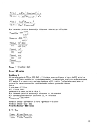 ( )
( )
( ) ( )
( ) ( ) v22
v120maxB2
60ffk
v22
v30maxB2
30ffk
v120fP
v30fP
Δ
Δ
=
( )
( )
( ) ( )
( ) ( )2
v120maxB2
60f
2
v30maxB2
30f
v120fP
v30fP
=
Pf = corrientes parasitas (Foucault) = 100 watios conectados a 120 voltios
2metro
weber
200v120maxB =
2metro
weber
200v30maxB =
( ) ( )
( ) ( )2200260
2200230
100
v30fP
=
( )
( )260
230
100
v30fP
=
( )
3600
900
100
v30fP
=
( ) 0,25
100
v30fP
=
Pf (30 v) = 100 watios x 0,25
Pf (30 v) = 25 watios
Problema 6.
Un transformador de 50 kva, 600 /240 v, 25 hz tiene unas perdidas en el hierro de 200 w (de los
cuales el 30 % son perdidas por corrientes parasitas) y unas perdidas en el cobre a plena carga de
650 watios. Si el transformador se hace funcionar a 600 v, 60 hz. Cual seria la nueva potencia
nominal del transformador si las perdidas totales tuvieran que ser las mismas
Datos
S = 50 Kva = 50000 va.
600 v /240 v, 25 hz
perdidas en el hierro de 200 w = Pf + Ph
Pf = corrientes parasitas (Foucault) = 200 watios x 0,3 = 60 watios
Ph = pérdidas por histéresis = 200 watios x 0,7 = 140 watios
PCU a plena carga = 650 watios
Perdidas totales = perdidas en el hierro + perdidas en el cobre
Perdidas totales = 200 + 650
Perdidas totales = 850 watios
E = k f Bmax
hz60maxBhz60fk
hz25maxBhz25fk
v600E
v600E
=
10
 