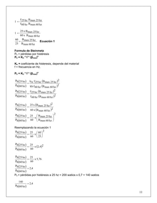 hz60maxBhz60f
hz25maxBhz25f
1 =
hz60maxBx60
hz25maxBx25
1 =
hz60maxB
hz25maxB
25
60
= Ecuación 1
Formula de Steinmetz
Ph = pérdidas por histéresis
Ph = Kh * f * (βmax)n
Kh = coeficiente de histeresis, depende del material
f = frecuencia en Hz.
Ph = Kh * f * (βmax)n
( )
( )
( )
( )2
hz60maxBhz60fkh
2
hz25maxBhz25fhk
hz60hP
hz25hP
=
( )
( )
( )
( )2
hz60maxBhz60f
2
hz25maxBhz25f
hz60hP
hz25hP
=
( )
( )
( )
( )2
hz60maxBx60
2
hz25maxBx25
hz60hP
hz25hP
=
( )
( )
2
hz60maxB
hz25maxB
x
60
25
hz60hP
hz25hP
⎟
⎟
⎠
⎞
⎜
⎜
⎝
⎛
=
Reemplazando la ecuación 1
( )
( )
2
25
60
x
60
25
hz60hP
hz25hP
⎟
⎠
⎞
⎜
⎝
⎛
=
( )
( )
( )24,2x
60
25
hz60hP
hz25hP
=
( )
( )
5,76x
60
25
hz60hP
hz25hP
=
( )
( )
2,4
hz60hP
hz25hP
=
Ph = pérdidas por histéresis a 25 hz = 200 watios x 0,7 = 140 watios
11
( )
2,4
hz60hP
140
=
 