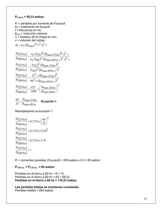 Ph 60 hz = 58,33 watios.
Pf = perdidas por corriente de Foucault
Kf = coeficiente de foucault
f = frecuencia en Hz.
βmax = Inducción máxima
Δ = Espesor de la chapa en mm.
v = volumen del núcleo
( ) v22f2
maxBfkfP Δ=
( )
( )
( ) ( )
( ) ( ) v22
vhz60maxB2
60ffk
v22
hz25maxB2
25ffk
hz60fP
hz25fP
Δ
Δ
=
( )
( )
( ) ( )
( ) ( )2
vhz60maxB2
60f
2
hz25maxB2
25f
hz60fP
hz25fP
=
( )
( )
( )
( )2
vhz60maxBx260
2
hz25maxBx225
hz60fP
hz25fP
=
( )
( )
2
hz60maxB
hz25maxB
x
3600
625
hz60fP
hz25fP
⎟
⎟
⎠
⎞
⎜
⎜
⎝
⎛
=
hz60maxB
hz25maxB
25
60
= Ecuación 1
Reemplazando la ecuación 1
( )
( )
2
25
60
x0,1736
hz60fP
hz25fP
⎟
⎠
⎞
⎜
⎝
⎛
=
( )
( )
( )24,2x0,1736
hz60fP
hz25fP
=
( )
( )
5,76x0,1736
hz60fP
hz25fP
=
( )
( )
1
hz60fP
hz25fP
=
Pf = corrientes parasitas (Foucault) = 200 watios x 0,3 = 60 watios
Pf (60 hz) = Pf (25 hz) = 60 watios
Perdidas en el hierro a 60 hz = Pf + Ph
Perdidas en el hierro a 60 hz = 60 + 58,33
Perdidas en el hierro a 60 hz = 118,33 watios
Las perdidas totales se mantienen constantes
12
Perdidas totales = 850 watios
 