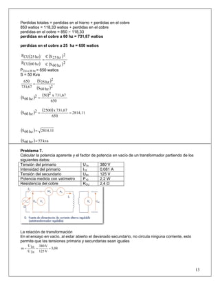 Perdidas totales = perdidas en el hierro + perdidas en el cobre
850 watios = 118,33 watios + perdidas en el cobre
perdidas en el cobre = 850 − 118,33
perdidas en el cobre a 60 hz = 731,67 watios
perdidas en el cobre a 25 hz = 650 watios
( )
( )
( )
( )2
hz60SC
2
hz25SC
hz60CUP
hz25CUP
=
PCU a 25 hz = 650 watios
S = 50 Kva
( )
( )2
hz60S
2
hz25S
67,731
650
=
( ) ( )
650
731,67x2502
hz60S =
( ) ( ) 2814,11
650
731,67x25002
hz60S ==
( ) 2814,11hz60S =
( ) kva53hz60S =
Problema 7.
Calcular la potencia aparente y el factor de potencia en vacío de un transformador partiendo de los
siguientes datos:
Tensión del primario U1n 380 V
Intensidad del primario I10 0,081 A
Tensión del secundario U2n 125 V
Potencia medida con vatímetro P10 2,2 W
Resistencia del cobre RCU 2,4 Ω
La relación de transformación
En el ensayo en vacío, al estar abierto el devanado secundario, no circula ninguna corriente, esto
permite que las tensiones primaria y secundarias sean iguales
3,04
V125
V380
2nU
1nU
m ===
13
 