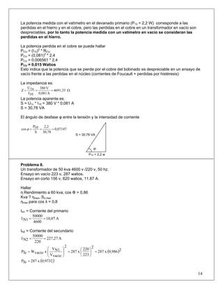 La potencia medida con el vatímetro en el devanado primario (P10 = 2,2 W) corresponde a las
perdidas en el hierro y en el cobre, pero las perdidas en el cobre en un transformador en vacío son
despreciables, por lo tanto la potencia medida con un vatímetro en vacío se consideran las
perdidas en el hierro.
La potencia perdida en el cobre se puede hallar
PCU = (I10)2
* RCU
PCU = (0,081)2
* 2,4
PCU = 0,006561 * 2,4
PCU = 0,015 Watios
Esto indica que la potencia que se pierde por el cobre del bobinado es despreciable en un ensayo de
vacío frente a las perdidas en el núcleo (corrientes de Foucault + perdidas por histéresis)
La impedancia es:
Ω=== 4691,35
A0,081
V380
10I
1nU
Z
La potencia aparente es:
S = U1n * I10 = 380 V * 0,081 A
S = 30,78 VA
El ángulo de desfase φ entre la tensión y la intensidad de corriente
0,07147
30,78
2,2
S
10P
cos ===ϕ
Problema 8.
Un transformador de 50 kva 4600 v /220 v, 50 hz.
Ensayo en vacío 223 v, 287 watios.
Ensayo en corto 156 v, 620 watios, 11,87 A.
Hallar
η Rendimiento a 60 kva, cos Φ = 0,86
Kva ? ηmax, Sη max
ηmax para cos λ = 0,8
IN1 = Corriente del primario
A10,87
4600
50000
N1I ==
IN2 = Corriente del secundario
A227,27
220
50000
N2I ==
( )20,986x287
2
223
220
x287
2
vacioV
N1V
xvacioWfeP =⎟
⎠
⎞
⎜
⎝
⎛
=⎟
⎟
⎠
⎞
⎜
⎜
⎝
⎛
=
( )0,9732x287feP =
14
P10 = 2,2 w
S = 30,78 VA
φ
 