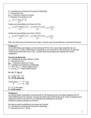 Pf = perdidas por corriente de Foucault en Watios/Kg.
f = frecuencia en Hz.
βmax = Inducción máxima en Gauss
Δ = Espesor de la chapa en mm.
( )
1110
2*2
max*2f*2,2
f
Δ
=
β
P
Cuales son las perdidas en el hierro a 50 Hz.
( )
kg
watios
0,673
1110
1225,0*810*2500*2,2
1110
235,0*210000*250*2,2
f ===P
Cuales son las perdidas en el hierro a 60 Hz.
( )
kg
watios
0,97
1110
1225,0*810*3600*2,2
1110
235,0*210000*260*2,2
f ===P
Esto nos indica que si la frecuencia es mayor, mayores serán las perdidas por corriente de Foucault.
Problema 3.
Un transformador que trabaja a una frecuencia de 50 Hz. Con unas chapa magnética de una
inducción de 1,2 Tesla (12000 Gauss), conectado a una red de 50 Hz. De frecuencia. El peso del
núcleo del transformador es de 3 kg. ¿Cuáles serán las perdidas por histéresis del núcleo
magnético?.
Formula de Steinmetz
Kh = Coeficiente de cada material = 0,002
F = frecuencia en Hz.
βmax = Inducción máxima en Tesla
Ph = perdidas por histéresis en Watios/Kg.
n = 1,6 si Βmax < 1 Tesla (10000 Gauss)
n = 2 si Βmax > 1 Tesla (10000 Gauss)
Ph = Kh * f * (βmax)n
Ph = 0,002 * 50 * 1,22
Ph = 0,144 watios/kg
0,144 watios 1 kg
X 3 kg
X = 3 * 0,144 watios
X = 0,432 watios
Problema 4.
Un transformador conectado a una red de 50 Hz. De frecuencia con una chapa magnética de 0,9
Tesla (9000 Gauss) de inducción. El peso del núcleo del transformador es de 12 kg. El espesor de la
chapa del núcleo es de 0,35 mm y el coeficiente de histéresis es de 0,002
Calcular la potencia perdida en el hierro?
Se halla la potencia perdida por corrientes de Foucault
Pf = perdidas por corriente de Foucault en Watios/Kg.
F = frecuencia en Hz. = 50 Hz.
3
 