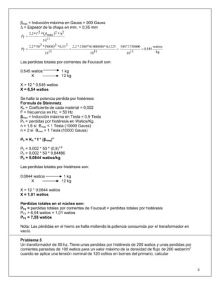 βmaz = Inducción máxima en Gauss = 900 Gauss
Δ = Espesor de la chapa en mm. = 0,35 mm
( )
1110
2*2
max*2f*2,2
f
Δ
=
β
P
( )
kg
watios
0,545
1110
05457375000
1110
1225,0*81000000*2500*2,2
1110
235,0*29000*250*2,2
f ====P
Las perdidas totales por corrientes de Foucault son:
0,545 watios 1 kg
X 12 kg
X = 12 * 0,545 watios
X = 6,54 watios
Se halla la potencia perdida por histéresis
Formula de Steinmetz
Kh = Coeficiente de cada material = 0,002
F = frecuencia en Hz. = 50 Hz
βmax = Inducción máxima en Tesla = 0,9 Tesla
Ph = perdidas por histéresis en Watios/Kg.
n = 1,6 si Βmax < 1 Tesla (10000 Gauss)
n = 2 si Βmax > 1 Tesla (10000 Gauss)
Ph = Kh * f * (βmax)n
Ph = 0,002 * 50 * (0,9)1,6
Ph = 0,002 * 50 * 0,84486
Ph = 0,0844 watios/kg
Las perdidas totales por histéresis son:
0,0844 watios 1 kg
X 12 kg
X = 12 * 0,0844 watios
X = 1,01 watios
Perdidas totales en el núcleo son:
PFE = perdidas totales por corrientes de Foucault + perdidas totales por histéresis
PFE = 6,54 watios + 1,01 watios
PFE = 7,55 watios
Nota: Las pérdidas en el hierro se halla midiendo la potencia consumida por el transformador en
vacío.
Problema 5
Un transformador de 60 hz. Tiene unas perdidas por histéresis de 200 watios y unas perdidas por
corrientes parasitas de 100 watios para un valor máximo de la densidad de flujo de 200 weber/m2
cuando se aplica una tensión nominal de 120 voltios en bornes del primario, calcular
4
 