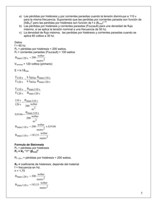 a) Las pérdidas por histéresis y por corrientes parasitas cuando la tensión disminuye a 110 v
para la misma frecuencia. Suponiendo que las perdidas por corrientes parasita son función de
(fxBm)2
pero las perdidas por histéresis son función de f x (Bmax)1,75
b) Las pérdidas por histéresis y corrientes parasitas (Foucault) para una densidad de flujo
máximo, si se aplica la tensión nominal a una frecuencia de 50 hz.
c) La densidad de flujo máxima, las perdidas por histéresis y corrientes parasitas cuando se
aplica 60 voltios a 30 hz.
Datos
f = 60 hz
Ph = pérdidas por histéresis = 200 watios.
Pf = corrientes parasitas (Foucault) = 100 watios
2metro
weber
200v120maxB =
Vnominal = 120 voltios (primario)
E = k f Bmax
v120maxBhz60fk
v110maxBhz60fk
v120E
v110E
=
v120maxB
v110maxB
v120E
v110E
=
2m
weber
200
v110maxB
v120
v110
=
2m
weber
200
v110maxB
9166,0 =
0,9166x
2metro
weber
200v110maxB =
2metro
weber
33,183v110maxB =
Formula de Steinmetz
Ph = pérdidas por histéresis
Ph = Kh * f * (βmax)n
Ph 120 v = pérdidas por histéresis = 200 watios.
Kh = coeficiente de histeresis, depende del material
f = frecuencia en Hz.
n = 1,75
2metro
weber
200v120maxB =
5
2metro
weber
33,183v110maxB =
 
