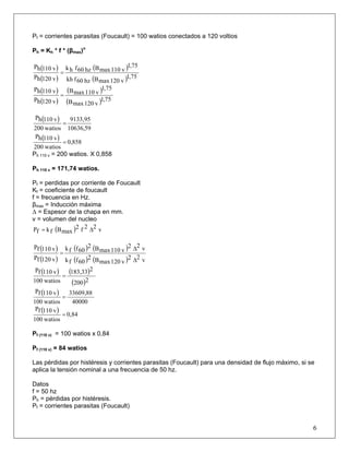 Pf = corrientes parasitas (Foucault) = 100 watios conectados a 120 voltios
Ph = Kh * f * (βmax)n
( )
( )
( )
( ) 75,1
v120maxBhz60fkh
75,1
v110maxBhz60fhk
v120hP
v110hP
=
( )
( )
( )
( ) 75,1
v120maxB
75,1
v110maxB
v120hP
v110hP
=
( )
59,10636
9133,95
watios200
v110hP
=
( ) 0,858
watios200
v110hP
=
Ph 110 v = 200 watios. X 0,858
Ph 110 v = 171,74 watios.
Pf = perdidas por corriente de Foucault
Kf = coeficiente de foucault
f = frecuencia en Hz.
βmax = Inducción máxima
Δ = Espesor de la chapa en mm.
v = volumen del nucleo
( ) v22f2
maxBfkfP Δ=
( )
( )
( ) ( )
( ) ( ) v22
v120maxB2
60ffk
v22
v110maxB2
60ffk
v120fP
v110fP
Δ
Δ
=
( ) ( )
( )2200
2183,33
watios100
v110fP
=
( )
40000
33609,88
watios100
v110fP
=
( ) 0,84
watios100
v110fP
=
Pf (110 v) = 100 watios x 0,84
Pf (110 v) = 84 watios
Las pérdidas por histéresis y corrientes parasitas (Foucault) para una densidad de flujo máximo, si se
aplica la tensión nominal a una frecuencia de 50 hz.
Datos
f = 50 hz
Ph = pérdidas por histéresis.
6
Pf = corrientes parasitas (Foucault)
 