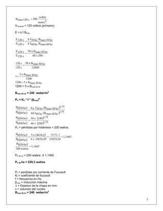 2metro
weber
200v120maxB =
Vnominal = 120 voltios (primario)
E = k f Bmax
hz60maxBhz60fk
hz50maxBhz50fk
v120E
v120E
=
200x60
hz50maxBx50
v120E
v120E
=
12000
hz50maxBx50
v120
v120
=
1200
hz50maxBx5
1=
hz50maxBx51200 =
1200 = 5 x Bmax 50 hz
BB
max 50 hz = 240 weber/m2
Ph = Kh * f * (βmax)n
( )
( )
( )
( ) 75,1
hz60maxBhz60fkh
75,1
hz50maxBhz50fhk
hz60hP
hz50hP
=
( )
( )
( )
( ) 75,1200x60
75,1240x50
hz60hP
hz50hP
=
Ph = pérdidas por histéresis = 200 watios.
( )
( )
1,1465
63819,54
73171.1
10636,59x6
14634,22x5
hz60hP
hz50hP
===
( ) 1,1465
watios200
hz50hP
=
Ph 50 hz = 200 watios. X 1,1465
Ph 50 hz = 229,3 watios
Pf = perdidas por corriente de Foucault
Kf = coeficiente de foucault
f = frecuencia en Hz.
βmax = Inducción máxima
Δ = Espesor de la chapa en mm.
v = volumen del nucleo
B
7
B
max 50 hz = 240 weber/m2
 