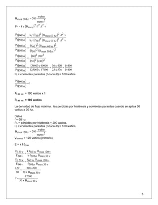 2metro
weber
200hz60maxB =
( ) v22f2
maxBfkfP Δ=
( )
( )
( ) ( )
( ) ( ) v22
hz50maxB2
50ffk
v22
hz60maxB2
60ffk
hz50fP
hz60fP
Δ
Δ
=
( )
( )
( ) ( )
( ) ( )2
hz50maxB2
50f
2
hz60maxB2
60f
hz50fP
hz60fP
=
( )
( )
( )
( ) ( )2240250
2200260
hz50fP
hz60fP
=
( )
( )
( )
( ) 14400
14400
576x25
400x36
57600x2500
40000x3600
hz50fP
hz60fP
===
Pf = corrientes parasitas (Foucault) = 100 watios
( )
( )
1
hz50fP
hz60fP
=
Pf (60 hz) = 100 watios x 1
Pf (60 hz) = 100 watios
La densidad de flujo máxima, las perdidas por histéresis y corrientes parasitas cuando se aplica 60
voltios a 30 hz.
Datos
f = 60 hz
Ph = pérdidas por histéresis = 200 watios.
Pf = corrientes parasitas (Foucault) = 100 watios
2metro
weber
200v120maxB =
Vnominal = 120 voltios (primario)
E = k f Bmax
v30maxBhz30fk
v120maxBhz60fk
v60E
v120E
=
v30maxBhz30f
v120maxBhz60f
v60E
v120E
=
v30maxBx30
200x60
60
120
=
v30maxBx30
12000
2 =
8
 