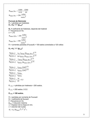 60
12000
2x30
12000
v30maxB ==
2metro
weber
200v30maxB =
Formula de Steinmetz
Ph = pérdidas por histéresis
Ph = Kh * f * (βmax)n
Kh = coeficiente de histeresis, depende del material
f = frecuencia en Hz.
n = 1,75
2metro
weber
200v120maxB =
2metro
weber
200v30maxB =
Pf = corrientes parasitas (Foucault) = 100 watios conectados a 120 voltios
Ph = Kh * f * (βmax)n
( )
( )
( )
( ) 75,1
v120maxBhz60fkh
75,1
v30maxBhz30fhk
v120hP
v30hP
=
( )
( )
( )
( ) 75,1
v120maxBhz60f
75,1
v30maxBhz30f
v120hP
v30hP
=
( )
( )
( )
( ) 75,1200hz60f
75,1200hz30f
v120hP
v30hP
=
( )
( ) hz60f
hz30f
v120hP
v30hP
=
( )
( )
0,5
60
30
v120hP
v30hP
==
Ph 120 v = pérdidas por histéresis = 200 watios.
Ph 30 v = 200 watios. X 0,5
Ph 30 v = 100 watios.
Pf = perdidas por corriente de Foucault
Kf = coeficiente de foucault
f = frecuencia en Hz.
βmax = Inducción máxima
Δ = Espesor de la chapa en mm.
v = volumen del nucleo
9
( ) v22f2
maxBfkfP Δ=
 