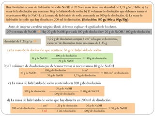 Una disolución acuosa de hidróxido de sodio NaOH al 20 % en masa tiene una densidad de 1,25 g/cc. Halla: a) La
masa de la disolución que contiene 36 g de hidróxido de sodio. b) El volumen de disolución que debemos tomar si
necesitamos 40 g de NaOH. c) La masa de hidróxido de sodio contenida en 300 g de disolución. d) La masa de
hidróxido de sodio que hay disuelta en 200 ml de disolución. (Solución: 180 g; 160cc; 60g; 50g)
Antes de empezar a realizar ningún cálculo debemos explicar el significado de los datos.
20% en masa de NaOH  Hay 20 g de NaOH por cada 100 g de disolución= 20 g de NaOH/ 100 g de disolución
densidad de 1,25 g/cc 
1,25 g de disolución ocupan 1 cm3 o lo que es lo mismo,
cada cm3 de disolución tiene una masa de 1,25 g.
a) La masa de la disolución que contiene 36 g de hidróxido de sodio
36 g de NaOH
100 g de disolución
= 180 g de disolución
20 g de NaOH
b) El volumen de disolución que debemos tomar si necesitamos 40 g de NaOH
40 g de NaOH
100 g de disolución 1 cm3
= 160 cm3 de disolución
20 g de NaOH 1,25 g de disolución
c) La masa de hidróxido de sodio contenida en 300 g de disolución
300 g de disolución
20 g de NaOH
= 60 g de NaOH
100 g de disolución
d) La masa de hidróxido de sodio que hay disuelta en 200 ml de disolución.
200 ml de disolución
1 cm3 1,25 g de disolución 20 g de NaOH
= 50 g de NaOH
1 ml 1 cm3 disolución 100 g de disolución
 
