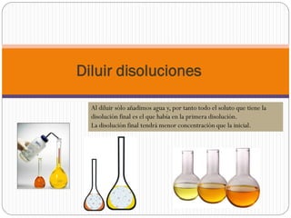 Diluir disoluciones
Al diluir sólo añadimos agua y, por tanto todo el soluto que tiene la
disolución final es el que había en la primera disolución.
La disolución final tendrá menor concentración que la inicial.
 