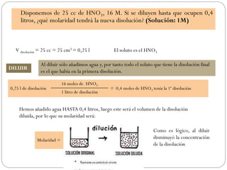 Disponemos de 25 cc de HNO3, 16 M. Si se diluyen hasta que ocupen 0,4
litros, ¿qué molaridad tendrá la nueva disolución? (Solución: 1M)
DILUIR
0,25 l de disolución
16 moles de HNO3
= 0,4 moles de HNO3 tenía la 1ª disolución
1 litro de disolución
V disolución = 25 cc = 25 cm3 = 0,25 l El soluto es el HNO3
Al diluir sólo añadimos agua y, por tanto todo el soluto que tiene la disolución final
es el que había en la primera disolución.
Hemos añadido agua HASTA 0,4 litros, luego este será el volumen de la disolución
diluida, por lo que su molaridad será:
Molaridad =
0,4 moles de HNO3
= 1 M
0,4 litros de disolución
Como es lógico, al diluir
disminuyó la concentración
de la disolución
 