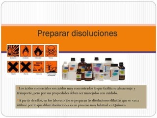 Preparar disoluciones
Los ácidos comerciales son ácidos muy concentrados lo que facilita su almacenaje y
transporte, pero por sus propiedades deben ser manejados con cuidado.
A partir de ellos, en los laboratorios se preparan las disoluciones diluidas que se van a
utilizar por lo que diluir disoluciones es un proceso muy habitual en Química
 