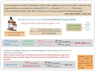 Se desea preparar un litro de disolución 1M de ácido sulfúrico a partir de un ácido comercial cuya
etiqueta indica su concentración centesimal 97,6 % y su densidad 1,85 g/cm3. Determina:
A) La molaridad de dicho ácido. B) El volumen necesario para preparar la disolución pedida.
Sol.: 18,424 M;V= 54,3 cm3
En 100 g de ácido comercial (el de la botella) hay 97,6 g de H2SO4
1,85 g de ácido comercial ocupan 1 cm3
97,6 g de H2SO4 1 mol deH2SO4 1,85 g de dis. comercial 103 cm3
dis. comercial
=18,42 moles/ litro
100g de dis. comercial 98 g de H2SO4 1 cm3
dis. comercial 1 litro dis. comercial
M =
Nº moles de soluto (H2SO4)
litro de disoluciónLos ácidos comerciales están
muy concentrados
Calculamos la cantidad de soluto que necesitamos para preparar 1 litro de disolución 1 M, en este caso
necesitamos 1 mol de H2SO4.
Ahora debemos determinar el volumen de ácido comercial que debemos coger de la
botella para tener 1 mol de soluto.Tenemos en cuenta la molaridad que acabamos de
calcular.
1 mol de H2SO4
1litro dis. comercial 103 cm3
dis. comercial
= 54,3 cm3
18,42 moles de H2SO4 1 litro dis. comercial
Cogemos 54,3 cm3
de la botella, lo
vertemos en un
matraz aforado de 1
litro y enrasamos
con agua
1 mol de H2SO4
98 g de H2SO4
Masas
atómicas
S=32
O=16
H=1
 