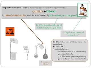 Preparar disoluciones a partir de disoluciones de ácidos comerciales (concentrados):
QUIERO TENGO
b) 100 cm3 de HCl 0,3 M a partir del ácido comercial (35% en masa y d= 1,18 g/cm3)
En 100 g de ácido comercial (el
de la botella hay 35 g de HCl)
1,19 g de ácido comercial
ocupan 1 cm3
La dificultad en estos problemas suele estar
en confundir
•el soluto (HCl)
•con las disoluciones:
•la comercial que es la concentrada y
que está en la botella
•y la diluida que queremos preparar y
que al final estará en el matraz aforado
Preparamos
100 cm3
 