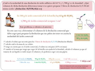1,700 g de ácido comercial ocupan 1 cm3
1º calculo el soluto que necesito para los 3 litros de disolución 0,25 M (Disolución diluida)
2º calculo cuál es la masa de ese soluto.
3º tengo en cuenta que en el ácido comercial, el soluto no está puro (63% en masa)
4º cuando sé la masa que tengo que coger de la botella con ayuda de la densidad, calculo el volumen ya que al
tratarse de un líquido se mide mejor el volumen y lo podemos coger con una pipeta
3 litros dis. diluida
0,25 moles de H2SO4 98 g de H2SO4 100 g dis concentrada 1 cm3 dis concentrada
= 68,6 cm3
1 litro dis. diluida 1 mol de H2SO4 63 g de H2SO4 1,700 g concentrada
¿Cuál es la molaridad de una disolución de ácido sulfúrico del 63 % y 1,700 g/cc de densidad?. ¿Qué
volumen de dicha disolución deberemos tomar si se quiere preparar 3 litros de disolución 0,25 M del
mismo ácido?. (Solución: 10,93M; 68,6 cc)
En 100 g de ácido comercial (el de la botella) hay 63 g de H2SO4
Este problema es idéntico al anterior.
En este caso voy a determinar el volumen de la disolución comercial que
debo coger para preparar la disolución que me piden sin tener en cuenta la
molaridad del ácido comercial
Este es el volumen de ácido comercial que tenemos que
coger para preparar 3 litros de la disolución diluida
1 mol de H2SO4
98 g de H2SO4
 
