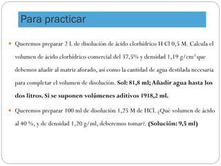  Queremos preparar 2 L de disolución de ácido clorhídrico H Cl 0,5 M. Calcula el
volumen de ácido clorhídrico comercial del 37,5% y densidad 1,19 g/cm3 que
debemos añadir al matriz aforado, así como la cantidad de agua destilada necesaria
para completar el volumen de disolución. Sol: 81,8 ml;Añadir agua hasta los
dos litros. Si se suponen volúmenes aditivos 1918,2 ml.
 Queremos preparar 100 ml de disolución 1,25 M de HCl. ¿Qué volumen de ácido
al 40 %, y de densidad 1,20 g/ml, deberemos tomar?. (Solución: 9,5 ml)
Para practicar
 