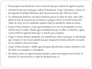  Para preparar una disolución como la anterior hay que realizar los siguientes pasos:
 Calcular la masa necesaria para realizar la disolución. Coger el producto y mirar sus
pictogramas de peligrosidad para saber las precauciones que debemos tomar.
 A continuación debemos encender la balanza, poner el vidrio de reloj sobre ella y
pulsar la tecla de tara para que la balanza se ponga en 0,0 y no medir la masa del
vidrio de reloj. Con la cucharilla-espátula echar la cantidad de soluto necesaria.
 Coger el frasco lavador y echar agua destilada en un vaso de precipitados en cuyo
interior tiene el soluto.Añadir agua destilada hasta que el soluto se disuelva y agitar
con la varilla de agitación hasta que se disuelva por completo.
 Coger el matraz aforado apropiado a la cantidad que vamos a preparar. La disolución
que contiene el vaso de precipitado hay que traspasarla al matraz aforado con ayuda
de un embudo si fuera necesario.
 Coger el frasco lavador y añadir agua al matraz aforado hasta enrasar.Ayudarse en la
fase final con una pipeta o cuentagotas.
 Por último poner un tapón al matraz aforado y poner una etiqueta con la fecha, la
fórmula, la concentración y el tipo de disolución que es.
 