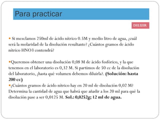  Si mezclamos 250ml de ácido nítrico 0.5M y medio litro de agua, ¿cuál
será la molaridad de la disolución resultante? ¿Cuántos gramos de ácido
nítrico HNO3 contendrá?
Queremos obtener una disolución 0,08 M de ácido fosfórico, y la que
tenemos en el laboratorio es 0,32 M. Si partimos de 50 cc de la disolución
del laboratorio, ¿hasta qué volumen debemos diluirla?. (Solución: hasta
200 cc)
¿Cuántos gramos de ácido nítrico hay en 20 ml de disolución 0,02 M?
Determina la cantidad de agua que habrá que añadir a los 20 ml para qué la
disolución pase a ser 0,0125 M. Sol.: 0,0252g; 12 ml de agua.
DILUIR
Para practicar
 