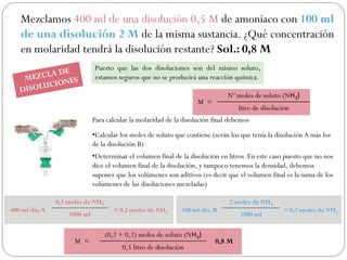 Mezclamos 400 ml de una disolución 0,5 M de amoniaco con 100 ml
de una disolución 2 M de la misma sustancia. ¿Qué concentración
en molaridad tendrá la disolución restante? Sol.: 0,8 M
Puesto que las dos disoluciones son del mismo soluto,
estamos seguros que no se producirá una reacción química.
Para calcular la molaridad de la disolución final debemos
•Calcular los moles de soluto que contiene (serán los que tenía la disolución A más los
de la disolución B)
•Determinar el volumen final de la disolución en litros. En este caso puesto que no nos
dice el volumen final de la disolución, y tampoco tenemos la densidad, debemos
suponer que los volúmenes son aditivos (es decir que el volumen final es la suma de los
volúmenes de las disoluciones mezcladas)
M =
Nº moles de soluto (NH3)
litro de disolución
400 ml dis.A
0,5 moles de NH3
= 0,2 moles de NH3
1000 ml
100 ml dis. B
2 moles de NH3
= 0,2 moles de NH3
1000 ml
M =
(0,2 + 0,2) moles de soluto (NH3)
0,8 M
0,5 litro de disolución
 