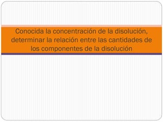 Conocida la concentración de la disolución,
determinar la relación entre las cantidades de
los componentes de la disolución
 