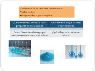 ¿Cuanto soluto necesito para
preparar mi disolución?
¿Que mediré mejor su masa
o su volumen?
¿Cuanta disolución debo coger para
tener determinada cantidad de soluto?
¿Qué influye en lo que quiero
calcular?
•Lee con atención los enunciados y no sólo una vez
•Explica los datos
•Recapacita sobre lo que te preguntan
 