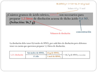 ¿Cuántos gramos de ácido nítrico, HNO3 son necesarios para
preparar 1,5 litros de disolución acuosa de dicho ácido 0,6 M?.
(Solución: 56,7 g)
Soluto: 63 g /1 mol
Volumen de disolución
concentración
La disolución debe tener 0,6 moles de HNO3 por cada litro de disolución pero debemos
tener en cuenta que queremos preparar 1,5 litros de disolución.
1,5 l. disolución
0,6 moles de HNO3 63 g de HNO3
= 56,7 g de HNO3 se necesitan
1 l. dis 1 mol de HNO3
M (HNO3)= 1+14+16.3= 63 g/mol
 