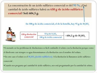 La concentración de un ácido sulfúrico comercial es del 93 %. ¿Qué
cantidad de ácido sulfúrico habrá en 650 g de ácido sulfúrico
comercial? Sol: 604,5 g.
En 100 g de ácido comercial, el de la botella, hay 93 g de H2SO4
650 g disolución
comercial
93 g de H2SO4
= 604,5 g de H2SO4100 g de ácido comercial
•A menudo en los problemas de disoluciones es fácil confundir el soluto con la disolución porque como
el disolvente casi siempre es agua denominamos a la disolución con el nombre del soluto.
• En este caso el soluto es el H2SO4 (ácido sulfúrico).A la disolución la llamamos ácido sulfúrico
comercial .
•Cuando nos pregunta qué cantidad de ácido sulfúrico, nos está preguntando por la cantidad de soluto.
 