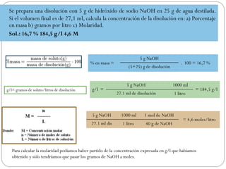 Se prepara una disolución con 5 g de hidróxido de sodio NaOH en 25 g de agua destilada.
Si el volumen final es de 27,1 ml, calcula la concentración de la disolución en: a) Porcentaje
en masa b) gramos por litro c) Molaridad.
Sol.: 16,7 % 184,5 g/l 4,6 M
% en masa =
5 g NaOH
. 100 = 16,7 %
(5+25) g de disolución
g/l= gramos de soluto/litros de disolución g/l =
5 g NaOH 1000 ml
= 184,5 g/l
27.1 ml de disolución 1 litro
5 g NaOH 1000 ml 1 mol de NaOH
= 4,6 moles/litro
27.1 ml dis 1 litro 40 g de NaOH
Para calcular la molaridad podíamos haber partido de la concentración expresada en g/l que habíamos
obtenido y sólo tendríamos que pasar los gramos de NaOH a moles.
 