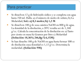 Para practicar
 Se disuelven 12 g de hidróxido sódico y se completa con agua
hasta 250 ml. Halla: a) el número de moles de soluto; b) La
Molaridad; Sol.: a) 0,3 moles; b) 1,2 M
 Se disuelven 180 g de sosa caústica NaOH en 800 g de agua.
La densidad de la disolución, a 20ºC resulta ser de 1,340
g/cc. Calcula la concentración de la disolución en: a)Tanto
por ciento en masa b) Gramos por litro c) Molaridad
(Solución: 18,36%; 246,0g/l; 6,15M)
 Se han disuelto 180 g de NaOH en agua hasta formar 500 cc
de disolución cuya densidad es 1,12 g/cc. Determina la
molaridad. (Solución: 9M)
 