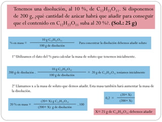 Tenemos una disolución, al 10 %, de C12H22O11. Si disponemos
de 200 g, ¿qué cantidad de azúcar habrá que añadir para conseguir
que el contenido en C12H22O11 suba al 20 %?. (Sol.: 25 g)
% en masa =
10 g C12H22O11
Para concentrar la disolución debemos añadir soluto
100 g de disolución
1º Utilizamos el dato del % para calcular la masa de soluto que tenemos inicialmente.
2º Llamamos x a la masa de soluto que demos añadir. Esta masa también hará aumentar la masa de
la disolución.
200 g de disolución .
10 g C12H22O11
= 20 g de C12H22O11 teníamos inicialmente
100 g de disolución
20 % en masa =
(20+ X) g C12H22O11
. 100
(200+ X) g de disolución
0,2 =
(20+ X)
(200+ X)
X= 25 g de C12H22O11 debemos añadir
 