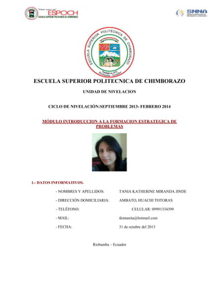 ESCUELA SUPERIOR POLITECNICA DE CHIMBORAZO
UNIDAD DE NIVELACION

CICLO DE NIVELACIÓN:SEPTIEMBRE 2013- FEBRERO 2014

MÓDULO INTRODUCCION A LA FORMACION ESTRATEGICA DE
PROBLEMAS

1.- DATOS INFORMATIVOS.
- NOMBRES Y APELLIDOS:

TANIA KATHERINE MIRANDA JINDE

- DIRECCIÓN DOMICILIARIA:

AMBATO, HUACHI TOTORAS

- TELÉFONO:

CELULAR: 09991334399

- MAIL:

tkmtanita@hotmail.com

- FECHA:

31 de octubre del 2013

Riobamba – Ecuador

 