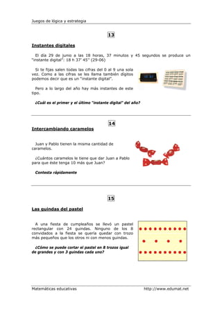 Juegos de lógica y estrategia


                                          13

Instantes digitales

  El día 29 de junio a las 18 horas, 37 minutos y 45 segundos se produce un
“instante digital”: 18 h 37’ 45’’ (29-06)

  Si te fijas salen todas las cifras del 0 al 9 una sola
vez. Como a las cifras se les llama también dígitos
podemos decir que es un “instante digital”.

  Pero a lo largo del año hay más instantes de este
tipo.

 ¿Cuál es el primer y el último “instante digital” del año?




                                          14
Intercambiando caramelos


  Juan y Pablo tienen la misma cantidad de
caramelos.

  ¿Cuántos caramelos le tiene que dar Juan a Pablo
para que éste tenga 10 más que Juan?

 Contesta rápidamente




                                          15

Las guindas del pastel


  A una fiesta de cumpleaños se llevó un pastel
rectangular con 24 guindas. Ninguno de los 8
convidados a la fiesta se quería quedar con trozo
más pequeños que los otros ni con menos guindas.

  ¿Cómo se puede cortar el pastel en 8 trozos igual
de grandes y con 3 guindas cada uno?




Matemáticas educativas                                        http://www.edumat.net
 