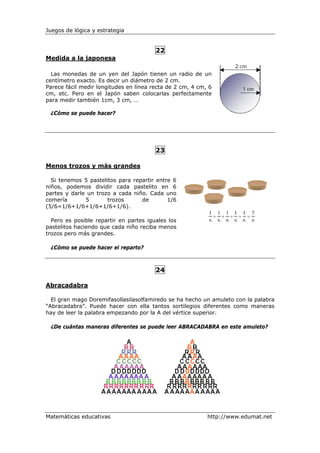 Juegos de lógica y estrategia


                                        22
Medida a la japonesa

  Las monedas de un yen del Japón tienen un radio de un
centímetro exacto. Es decir un diámetro de 2 cm.
Parece fácil medir longitudes en línea recta de 2 cm, 4 cm, 6
cm, etc. Pero en el Japón saben colocarlas perfectamente
para medir también 1cm, 3 cm, …

 ¿Cómo se puede hacer?




                                        23

Menos trozos y más grandes

  Si tenemos 5 pastelitos para repartir entre 6
niños, podemos dividir cada pastelito en 6
partes y darle un trozo a cada niño. Cada uno
comería       5       trozos      de        1/6
(5/6=1/6+1/6+1/6+1/6+1/6).

  Pero es posible repartir en partes iguales los
pastelitos haciendo que cada niño reciba menos
trozos pero más grandes.

 ¿Cómo se puede hacer el reparto?



                                        24

Abracadabra

  El gran mago Doremifasollasilasolfamiredo se ha hecho un amuleto con la palabra
“Abracadabra”. Puede hacer con ella tantos sortilegios diferentes como maneras
hay de leer la palabra empezando por la A del vértice superior.

 ¿De cuántas maneras diferentes se puede leer ABRACADABRA en este amuleto?




Matemáticas educativas                                     http://www.edumat.net
 